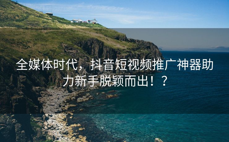全媒体时代，抖音短视频推广神器助力新手脱颖而出！？