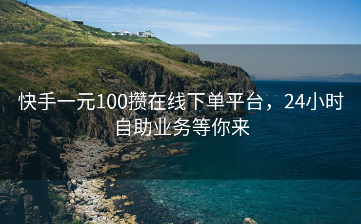 快手一元100攒在线下单平台，24小时自助业务等你来