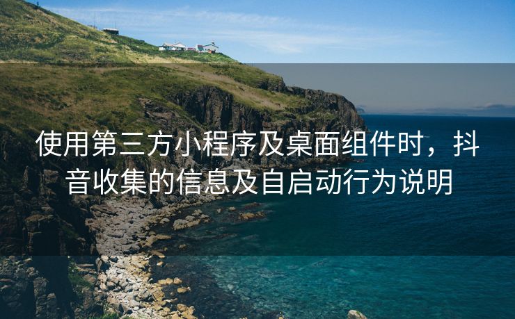 使用第三方小程序及桌面组件时，抖音收集的信息及自启动行为说明