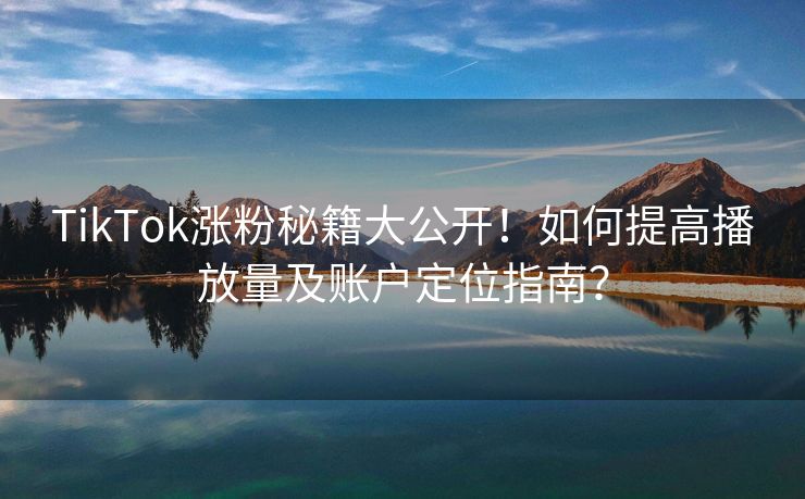 TikTok涨粉秘籍大公开！如何提高播放量及账户定位指南？