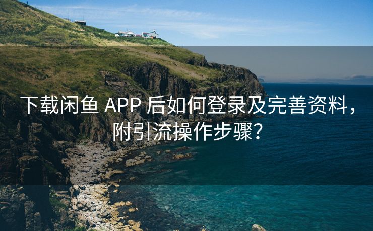 下载闲鱼 APP 后如何登录及完善资料，附引流操作步骤？