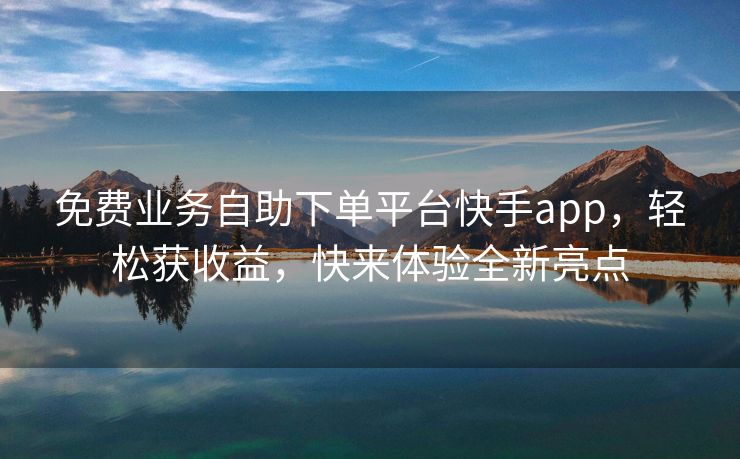 免费业务自助下单平台快手app，轻松获收益，快来体验全新亮点