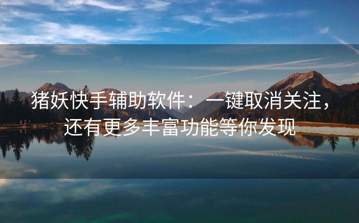 猪妖快手辅助软件：一键取消关注，还有更多丰富功能等你发现