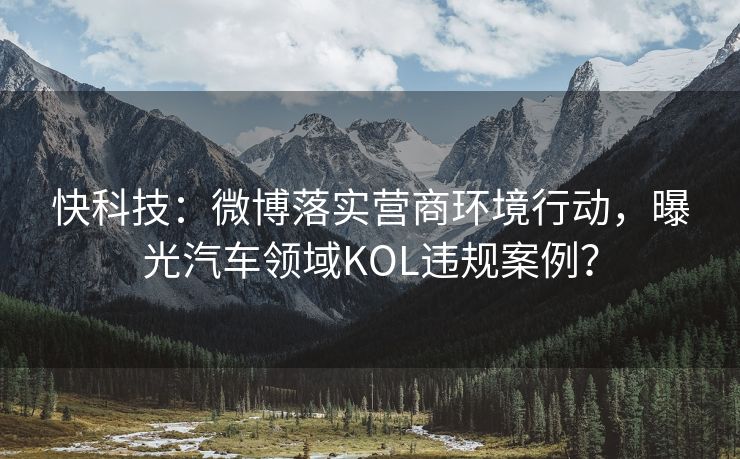 快科技：微博落实营商环境行动，曝光汽车领域KOL违规案例？