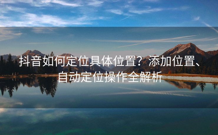 抖音如何定位具体位置？添加位置、自动定位操作全解析