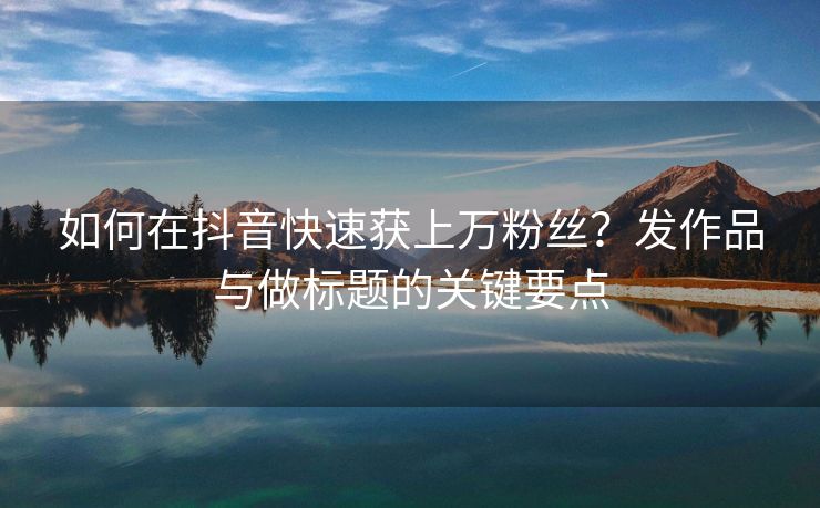 如何在抖音快速获上万粉丝？发作品与做标题的关键要点