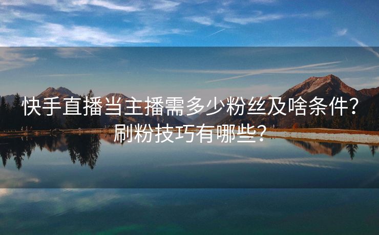 快手直播当主播需多少粉丝及啥条件？刷粉技巧有哪些？