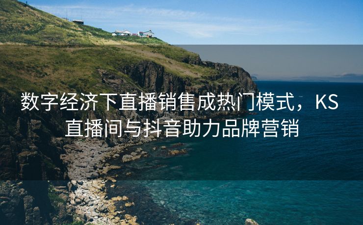 数字经济下直播销售成热门模式，KS 直播间与抖音助力品牌营销