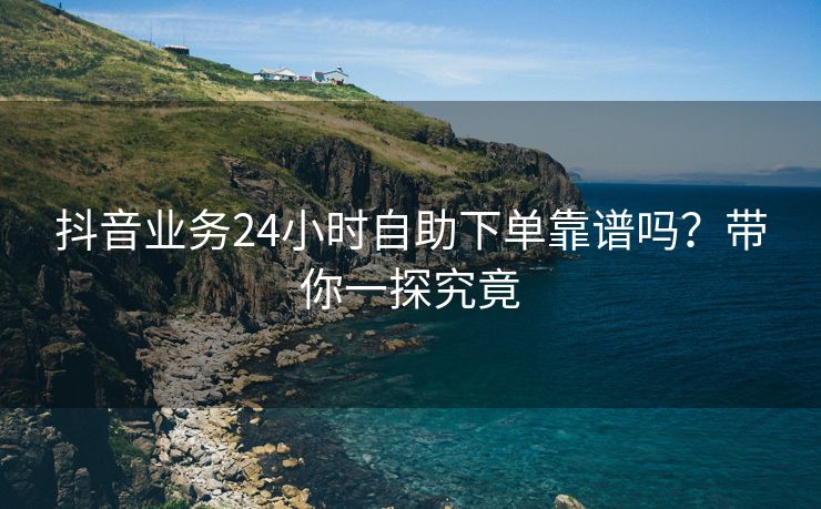 抖音业务24小时自助下单靠谱吗？带你一探究竟