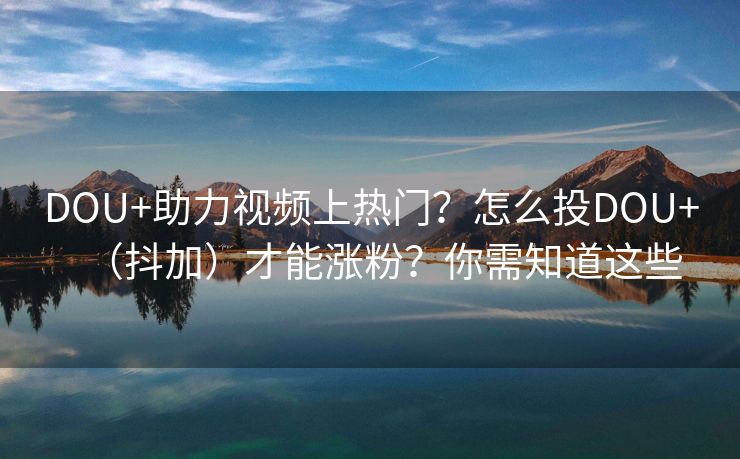 DOU+助力视频上热门？怎么投DOU+（抖加）才能涨粉？你需知道这些