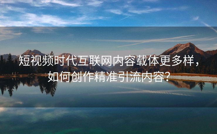 短视频时代互联网内容载体更多样，如何创作精准引流内容？