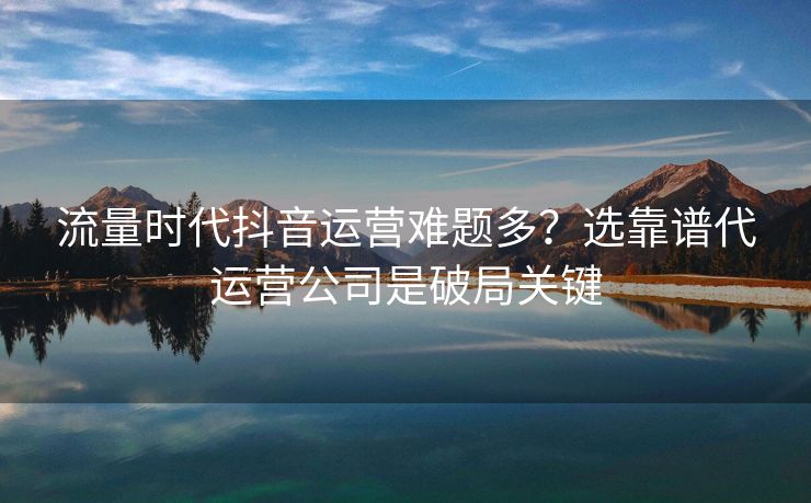 流量时代抖音运营难题多？选靠谱代运营公司是破局关键