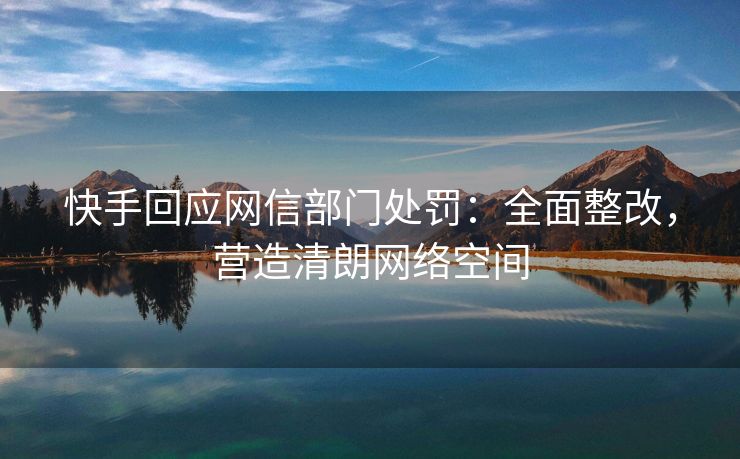 快手回应网信部门处罚:全面整改,营造清朗网络空间 快手回应网信部门处罚:全面整改,营造清朗网络空间