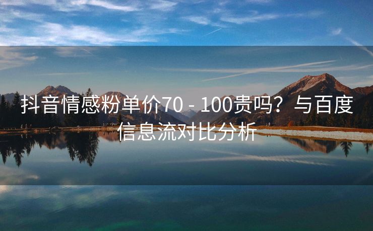 抖音情感粉单价70 - 100贵吗?与百度信息流对比分析 抖音情感粉单价70 - 100贵吗?与百度信息流对比分析